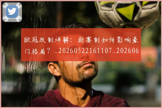 欧冠改制详解：新赛制如何影响豪门格局？_20260522161107_20260610165942