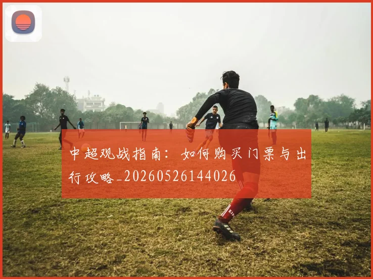 中超观战指南：如何购买门票与出行攻略_20260526144026