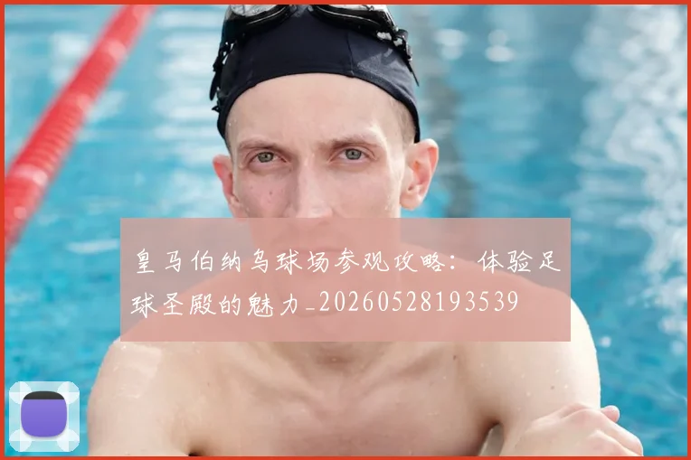 皇马伯纳乌球场参观攻略：体验足球圣殿的魅力_20260528193539