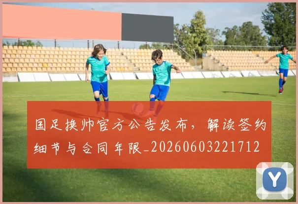 国足换帅官方公告发布，解读签约细节与合同年限_20260603221712