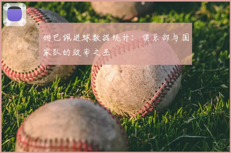 姆巴佩进球数据统计：俱乐部与国家队的效率之王
