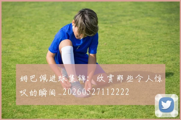 姆巴佩进球集锦：欣赏那些令人惊叹的瞬间_20260527112222