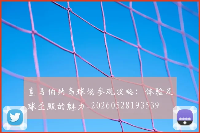 皇马伯纳乌球场参观攻略：体验足球圣殿的魅力_20260528193539