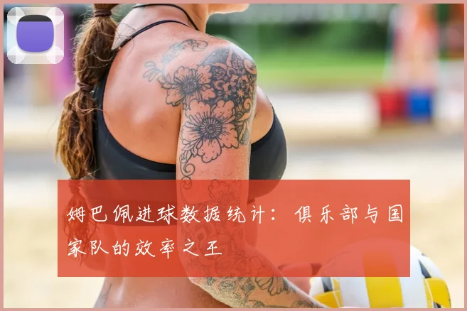 姆巴佩进球数据统计：俱乐部与国家队的效率之王